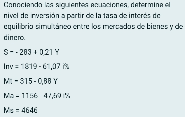 Conociendo las siguientes ecuaciones, determine el
nivel de inversión a partir de la tasa de interés de
equilibrio simultáneo entre los mercados de bienes y de
dinero.
S=-283+0,21Y
ln v=1819-61,07i%
Mt=315-0,88Y
Ma=1156-47,69i%
Ms=4646