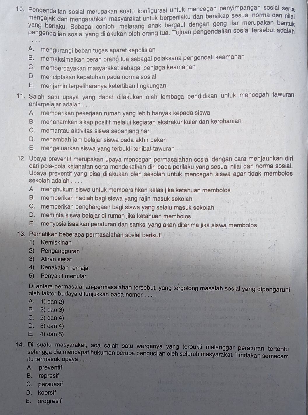 Pengendalian sosial merupakan suatu konfigurasi untuk mencegah penyimpangan sosial serta
mengajak dan mengarahkan masyarakat untuk berperilaku dan bersikap sesuai norma dan nilai
yang berlaku. Sebagai contoh, melarang anak bergaul dengan geng liar merupakan bentuk
pengendalian sosial yang dilakukan oleh orang tua. Tujuan pengendalian sosial tersebut adalah
A. mengurangi beban tugas aparat kepolisian
B. memaksimalkan peran orang tua sebagai pelaksana pengendali keamanan
C. memberdayakan masyarakat sebagai penjaga keamanan
D. menciptakan kepatuhan pada norma sosial
E. menjamin terpeliharanya ketertiban lingkungan
11. Salah satu upaya yang dapat dilakukan oleh lembaga pendidikan untuk mencegah tawuran
antarpelajar adalah . . . .
A. memberikan pekerjaan rumah yang lebih banyak kepada siswa
B. menanamkan sikap positif melalui kegiatan ekstrakurikuler dan kerohanian
C. memantau aktivitas siswa sepanjang hari
D. menambah jam belajar siswa pada akhir pekan
E. mengeluarkan siswa yang terbukti terlibat tawuran
12. Upaya preventif merupakan upaya mencegah permasalahan sosial dengan cara menjauhkan diri
dari pola-pola kejahatan serta mendekatkan diri pada perilaku yang sesuai nilai dan norma sosial.
Upaya preventif yang bisa dilakukan oleh sekolah untuk mencegah siswa agar tidak membolos
sekolah adalah . . . .
A. menghukum siswa untuk membersihkan kelas jika ketahuan membolos
B. memberikan hadiah bagi siswa yang rajin masuk sekolah
C. memberikan penghargaan bagi siswa yang selalu masuk sekolah
D. meminta siswa belajar di rumah jika ketahuan membolos
E. menyosialisasikan peraturan dan sanksi yang akan diterima jika siswa membolos
13. Perhatikan beberapa permasalahan sosial berikut!
1) Kemiskinan
2) Pengangguran
3) Aliran sesat
4) Kenakalan remaja
5) Penyakit menular
Di antara permasalahan-permasalahan tersebut, yang tergolong masalah sosial yang dipengaruhi
oleh faktor budaya ditunjukkan pada nomor . . . .
A. 1) dan 2)
B. 2) dan 3)
C. 2) dan 4)
D. 3) dan 4)
E. 4) dan 5)
14. Di suatu masyarakat, ada salah satu warganya yang terbukti melanggar peraturan tertentu
sehingga dia mendapat hukuman berupa pengucilan oleh seluruh masyarakat. Tindakan semacam
itu termasuk upaya . . . .
A. preventif
B. represif
C. persuasif
D. koersif
E. progresif