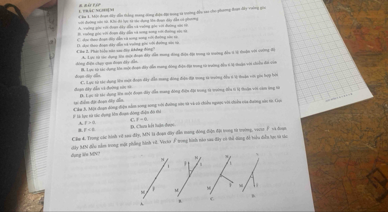 rài tập
1. trắc nghiệm
Câu 1. Một đoạn dây dẫn thắng mang đòng điện đặt trong từ trường đều sao cho phương đoạn đây vuờng góc
với đường sức từ. Khi đó lực từ tác dụng lên đoạn dây dẫn có phương
A. vuông góc với đoạn dây dẫn và vuông góc với đường sức từ
B. vuỡng góc với đoạn đây dẫn và song song với đường sức từ.
C. đọc theo đoạn dây dẫn và song song với đường sức từ.
D. đọc theo đoạn dây dẫn và vuông góc với đường sức từ.
Câu 2. Phát biểu nào sau đây không đùng?
A. Lực từ tác dụng lên một đoạn đây dẫn mang đòng điện đặt trong từ trường đều tí lệ thuận với cường độ
đòng điện chạy qua đoạn dây dẫn.
B. Lực tử tác dụng lên một đoạn đây dẫn mang đòng điện đặt trong từ trường đều ti lệ thuận với chiều đài của
đoạn dây dẫn.
C. Lực từ tác dụng lên một đoạn dây dẫn mang đông điện đặt trong từ trường đều tí lệ thuận với góc hợp bởi
đoạn dây dẫn và đường sức từ.
D. Lực từ tác dụng lên một đoạn dây dẫn mang dòng điện đặt trong từ trường đều tỉ lệ thuận với cảm ứng từ
tại điểm đặt đoạn dây dẫn.
Câu 3. Một đoạn dòng điện nằm song song với đường sức từ và có chiều ngược với chiều của đường sức từ. Gọi
F là lực từ tác dụng lên đoạn dòng điện đó thì
A. F>0. C. F=0.
B. F<0. D. Chưa kết luận được.
Câu 4. Trong các hình vẽ sau đây, MN là đoạn dây dẫn mang đòng điện đặt trong từ trường, vectơ F và đoạn
dây MN đều nằm trong mặt phẳng hình vẽ. Vectơ F trong hình nào sau đây có thể dùng để biểu điễn lực từ tác
dụng lên MN?
N N 4 N
1 1 1
j
M M M M
A.
B. C. D.