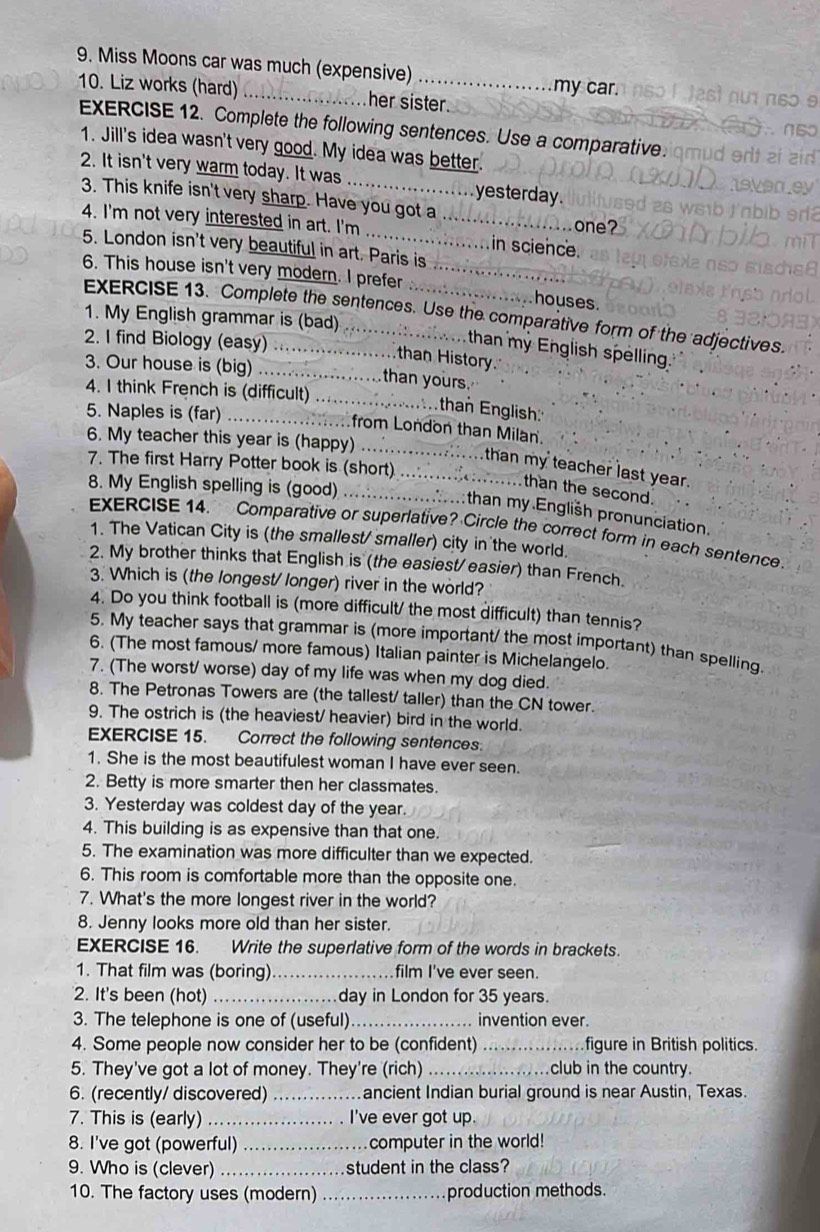 Miss Moons car was much (expensive) _my car.
10. Liz works (hard) _her sister.
EXERCISE 12. Complete the following sentences. Use a comparative.
1. Jill's idea wasn't very good. My idea was better.
2. It isn't very warm today. It was _yesterday.
3. This knife isn't very sharp. Have you got a
one?
4. I'm not very interested in art. I'm __in science.
5. London isn't very beautiful in art. Paris is
6. This house isn't very modern. I prefer __houses.
EXERCISE 13. Complete the sentences. Use the comparative form of the adjectives.
1. My English grammar is (bad)  .
2. I find Biology (easy) .....................than History
than my English spelling.
3. Our house is (big) ............... than yours.
4. I think French is (difficult) .....................than English::
5. Naples is (far) .....from London than Milan.
6. My teacher this year is (happy) ....................than my teacher last year.
7. The first Harry Potter book is (short) ......................than the second.
8. My English spelling is (good) ..................:than my .English pronunciation,
EXERCISE 14. Comparative or superlative? Circle the correct form in each sentence.
1. The Vatican City is (the smallest/ smaller) city in the world.
2. My brother thinks that English is (the easiest/ easier) than French.
3. Which is (the longest/ longer) river in the world?
4. Do you think football is (more difficult/ the most difficult) than tennis?
5. My teacher says that grammar is (more important/ the most important) than spelling.
6. (The most famous/ more famous) Italian painter is Michelangelo.
7. (The worst/ worse) day of my life was when my dog died.
8. The Petronas Towers are (the tallest/ taller) than the CN tower.
9. The ostrich is (the heaviest/ heavier) bird in the world.
EXERCISE 15. Correct the following sentences.
1. She is the most beautifulest woman I have ever seen.
2. Betty is more smarter then her classmates.
3. Yesterday was coldest day of the year.
4. This building is as expensive than that one.
5. The examination was more difficulter than we expected.
6. This room is comfortable more than the opposite one.
7. What's the more longest river in the world?
8. Jenny looks more old than her sister.
EXERCISE 16. Write the superlative form of the words in brackets.
1. That film was (boring) _film I've ever seen.
2. It's been (hot)_ day in London for 35 years.
3. The telephone is one of (useful)_ invention ever.
4. Some people now consider her to be (confident) _figure in British politics.
5. They've got a lot of money. They're (rich) _club in the country.
6. (recently/ discovered) _ancient Indian burial ground is near Austin, Texas.
7. This is (early) _I've ever got up.
8. I've got (powerful) _computer in the world!
9. Who is (clever) _student in the class?
10. The factory uses (modern) _production methods.