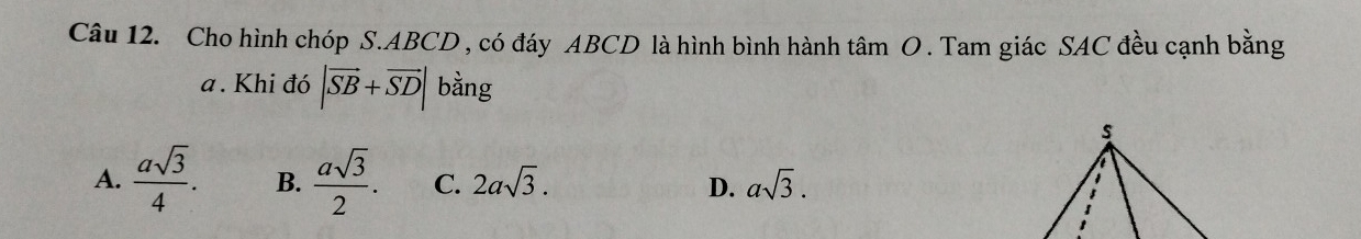 Cho hình chóp S. ABCD , có đáy ABCD là hình bình hành tâm O. Tam giác SAC đều cạnh bằng
a. Khi đó |vector SB+vector SD| bằng
A.  asqrt(3)/4 . B.  asqrt(3)/2 . C. 2asqrt(3). D. asqrt(3).