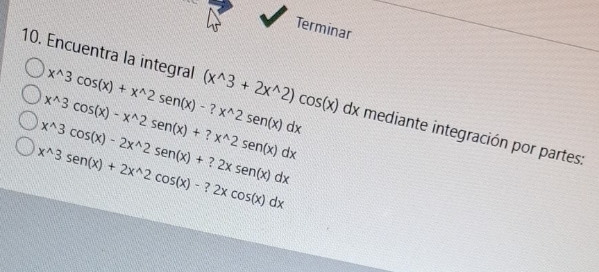 Terminar
x^(wedge)3cos (x)+x^(wedge)2sen (x)-?x^(wedge)2sen (x)dx
10. Encuentra la integral (x^(wedge)3+2x^(wedge)2)cos (x) d) x mediante integración por partes:
x^(wedge)3cos (x)-x^(wedge)2sen (x)+?x^(wedge)2sen (x)dx
x^(wedge)3cos (x)-2x^(wedge)2sen (x)+?2xsen (x)dx
x^(wedge)3sen (x)+2x^(wedge)2cos (x)-?2xcos (x)dx