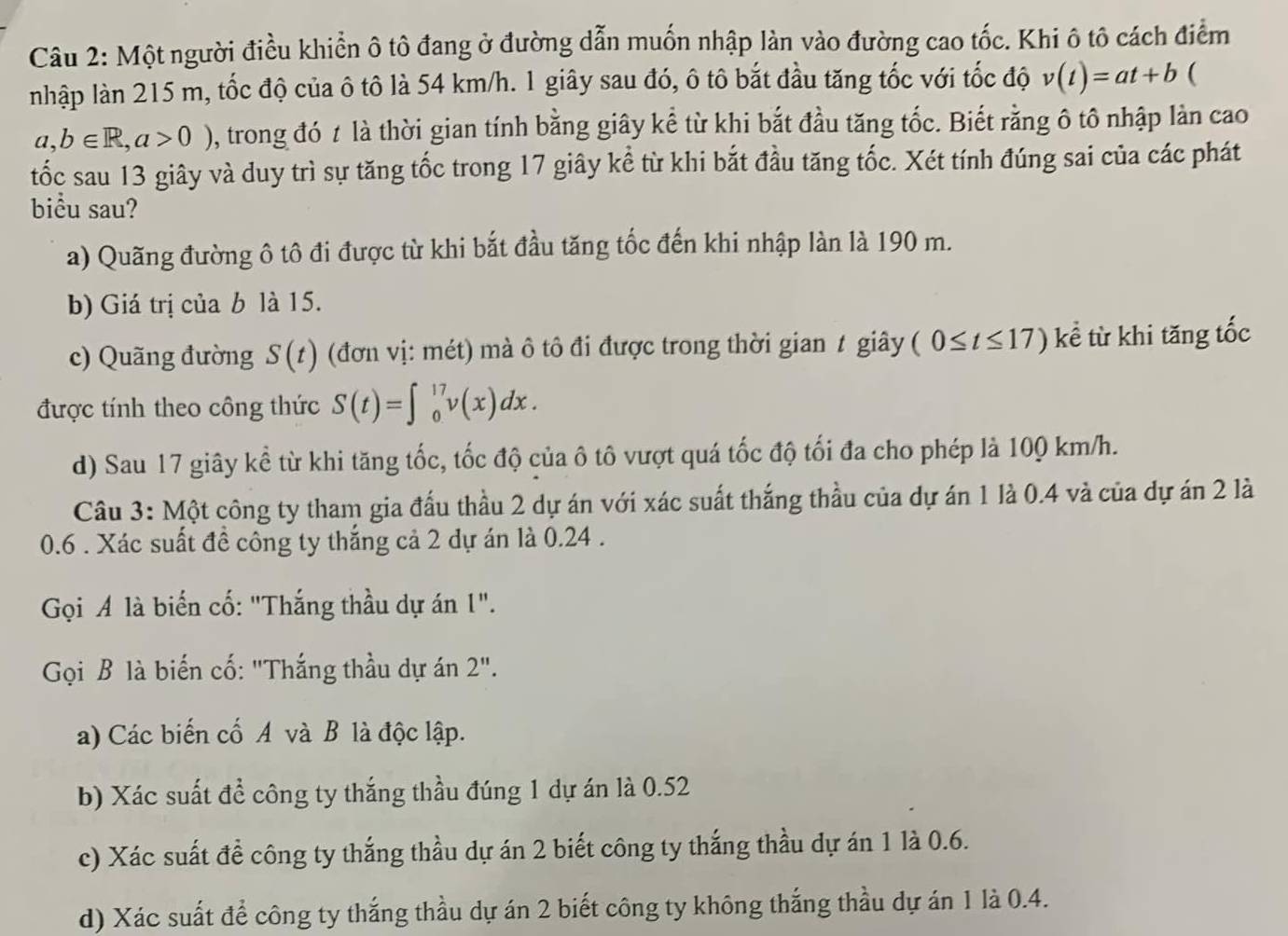 Một người điều khiển ô tô đang ở đường dẫn muốn nhập làn vào đường cao tốc. Khi ô tô cách điểm
nhập làn 215 m, tốc độ của ô tô là 54 km/h. 1 giây sau đó, ô tô bắt đầu tăng tốc với tốc độ v(t)=at+b (
a,b∈ R,a>0) , trong đó t là thời gian tính bằng giây kể từ khi bắt đầu tăng tốc. Biết rằng ô tô nhập làn cao
tốc sau 13 giây và duy trì sự tăng tốc trong 17 giây kể từ khi bắt đầu tăng tốc. Xét tính đúng sai của các phát
biu sau?
a) Quãng đường ô tô đi được từ khi bắt đầu tăng tốc đến khi nhập làn là 190 m.
b) Giá trị của b là 15.
c) Quãng đường S(t) (đơn vị: mét) mà ô tô đi được trong thời gian t giây (0≤ t≤ 17) kể từ khi tăng tốc
được tính theo công thức S(t)=∈t _0^(17)v(x)dx.
d) Sau 17 giây kể từ khi tăng tốc, tốc độ của ô tô vượt quá tốc độ tối đa cho phép là 100 km/h.
Câu 3: Một công ty tham gia đấu thầu 2 dự án với xác suất thắng thầu của dự án 1 là 0.4 và của dự án 2 là
0.6 . Xác suất đề công ty thắng cả 2 dự án là 0.24 .
Gọi A là biển cố: "Thắng thầu dự án 1".
ọi B là biến cố: "Thắng thầu dự án 2''.
a) Các biến cố A và B là độc lập.
b) Xác suất để công ty thắng thầu đúng 1 dự án là 0.52
c) Xác suất đề công ty thắng thầu dự án 2 biết công ty thắng thầu dự án 1 là 0.6.
d) Xác suất để công ty thắng thầu dự án 2 biết công ty không thắng thầu dự án 1 là 0.4.