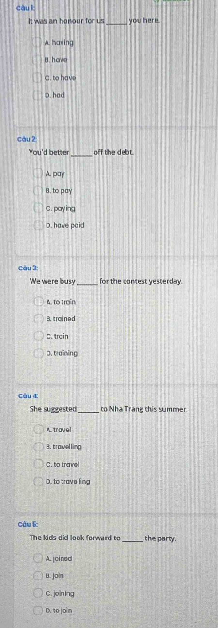 It was an honour for us _you here.
A. having
B. have
C. to have
D. had
câu 2:
_
You'd better off the debt.
A. pay
B. to pay
C. paying
D. have paid
Câu 3:
We were busy _for the contest yesterday.
A. to train
B. trained
C. train
D. training
Câu 4:
She suggested _to Nha Trang this summer.
A. travel
B. travelling
C. to travel
D. to travelling
Câu 5:
The kids did look forward to_ the party.
A. joined
B. join
C. joining
D. to join