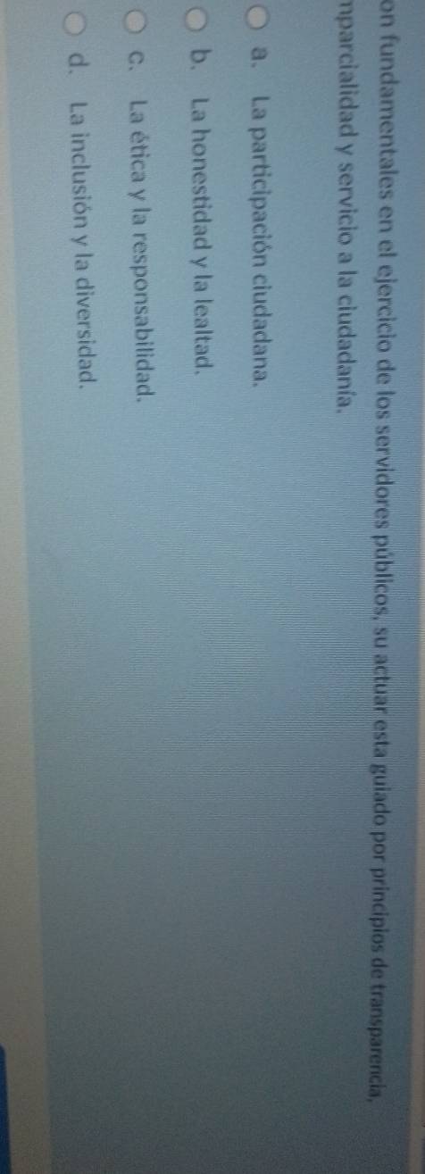 on fundamentales en el ejercicio de los servidores públicos, su actuar esta guiado por principios de transparencia,
mparcialidad y servicio a la ciudadanía.
a. La participación ciudadana.
b. La honestidad y la lealtad.
C. La ética y la responsabilidad.
d. La inclusión y la diversidad.