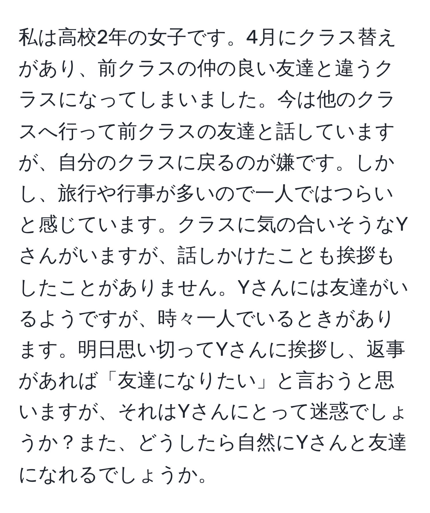 私は高校2年の女子です。4月にクラス替えがあり、前クラスの仲の良い友達と違うクラスになってしまいました。今は他のクラスへ行って前クラスの友達と話していますが、自分のクラスに戻るのが嫌です。しかし、旅行や行事が多いので一人ではつらいと感じています。クラスに気の合いそうなYさんがいますが、話しかけたことも挨拶もしたことがありません。Yさんには友達がいるようですが、時々一人でいるときがあります。明日思い切ってYさんに挨拶し、返事があれば「友達になりたい」と言おうと思いますが、それはYさんにとって迷惑でしょうか？また、どうしたら自然にYさんと友達になれるでしょうか。