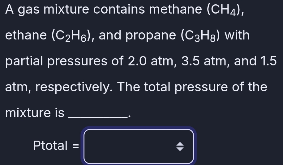 A gas mixture contains methane (CH_4), 
ethane (C_2H_6) , and propane (C_3H_8) with 
partial pressures of 2.0 atm, 3.5 atm, and 1.5
atm, respectively. The total pressure of the 
mixture is_ 
. 
I total =□