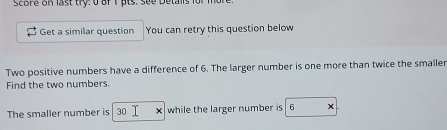 Score on last try: 0 of 1 pts. see Detalls for 1 
Get a similar question You can retry this question below 
Two positive numbers have a difference of 6. The larger number is one more than twice the smaller 
Find the two numbers. 
The smaller number is 30 while the larger number is 6 x