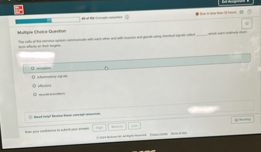 Et Assignment ' X
80 of 153 Concepts complieted Due in less than 12 hours <
Multiple Choice Question
The cells of the nervous system communicate with each other and with muscles and glands using chemical signals called _, which exert relatively short
term effects on their targets.
 receptors
inflammatory signals
effectors
neurotransmitters
Need help? Review these concept resources.
€£ Reading
Rate your confidence to submit your answer. High Medium Love
O 2024 McGraw Hi. All Rights Reserved. Prixacy Canter Torms of Use