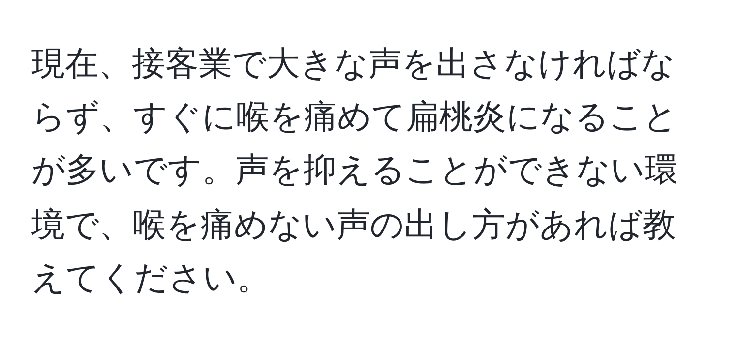 現在、接客業で大きな声を出さなければならず、すぐに喉を痛めて扁桃炎になることが多いです。声を抑えることができない環境で、喉を痛めない声の出し方があれば教えてください。