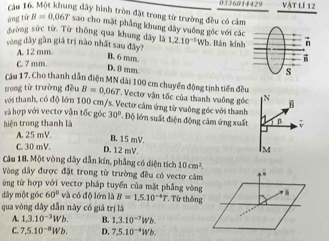 0336014429 vật lí 12
Cầu 16. Một khung dây hình tròn đặt trong từ trường đều có cảm
ứng từ B=0,06T sao cho mặt phẳng khung dây vuông góc với các
đường sức từ. Từ thông qua khung dây là
vòng dây gần giá trị nào nhất sau đây? 1,2.10^(-5)Wb. Bán kính
A. 12 mm.
B. 6 mm.
C. 7 mm.
D. 8 mm.
Câu 17. Cho thanh dẫn điện MN dài 100 cm chuyển động tịnh tiến đều
trong từ trường đều B=0,06T Vectơ vận tốc của thanh vuông góc N overline B
với thanh, có độ lớn 100 cm/s. Vectơ cảm ứng từ vuông góc với thanh
và hợp với vectơ vận tốc góc 30°. Độ lớn suất điện động cảm ứng xuất   β
hiện trong thanh là
A. 25 mV.
B. 15 mV.
C. 30 mV. D. 12 mV. M
Câu 18. Một vòng dây dẫn kín, phẳng có diện tích 10cm^2.
Vòng dây được đặt trong từ trường đều có vectơ cảm
ứng từ hợp với vectơ pháp tuyến của mặt phẳng vòng
dây một góc 60° và có độ lớn là B=1,5.10^(-4)T * Từ thông
qua vòng dây dẫn này có giá trị là
A. 1,3.10^(-3)Wb. B. 1,3.10^(-7)Wb.
C. 7,5.10^(-8)Wb. D. 7,5.10^(-4)Wb.