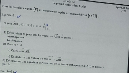 série N:4 
Le produit scalaire dans le plan lycée Al Am FES 
Tous les exercices le plan (P) est rapporté un repère orthonormé direct (0,vector i,vector j). 
Exercice1 : 
Soient A(3:6):B(-1:-2) et vector v^((to)^to))
1) Déterminer m pour que les vecteurs vector AB et u soient : 
= 
a)orthogonaux 
b)colinéaires 
2) Pour m=-3
a) Calculer vector u.vector AB. 
b) E n déduire une valeur de cos( vector u/ vector AB). 
3) Déterminer une équation cartésienne de la droite orthogonale à (AB) et passant 
par A. 
Exercice2 :