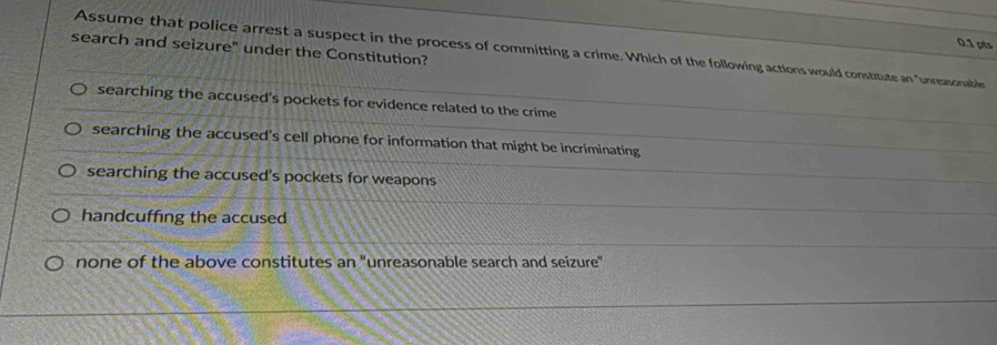 search and seizure" under the Constitution?
Assume that police arrest a suspect in the process of committing a crime. Which of the following actions would constitute an "unreasonable
searching the accused's pockets for evidence related to the crime
searching the accused's cell phone for information that might be incriminating
searching the accused's pockets for weapons
handcuffing the accused
none of the above constitutes an “unreasonable search and seizure”