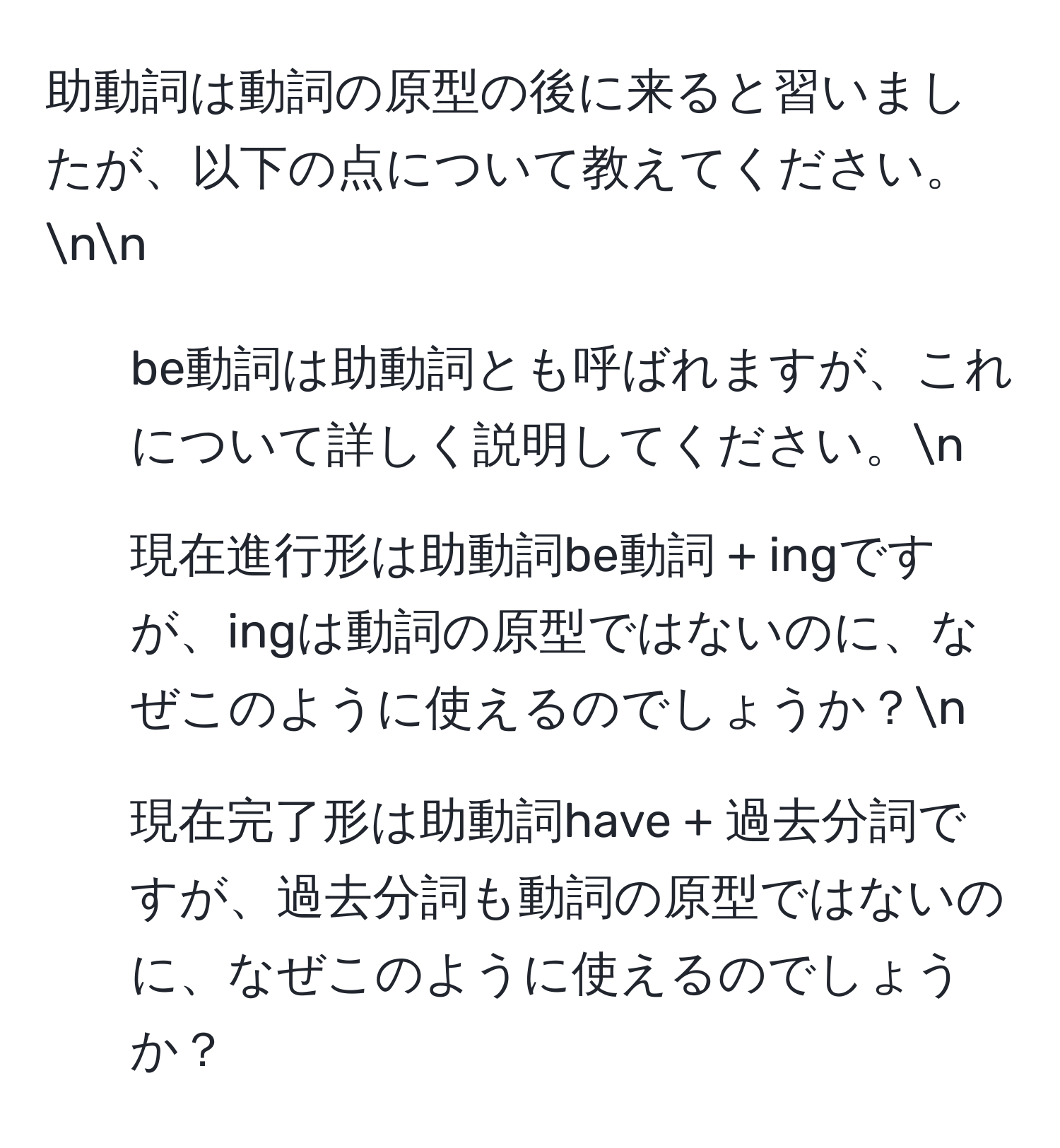 助動詞は動詞の原型の後に来ると習いましたが、以下の点について教えてください。nn
1. be動詞は助動詞とも呼ばれますが、これについて詳しく説明してください。n
2. 現在進行形は助動詞be動詞 + ingですが、ingは動詞の原型ではないのに、なぜこのように使えるのでしょうか？n
3. 現在完了形は助動詞have + 過去分詞ですが、過去分詞も動詞の原型ではないのに、なぜこのように使えるのでしょうか？