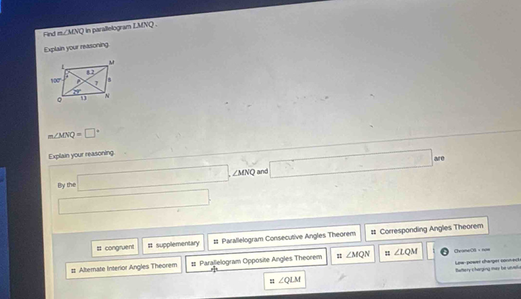 Find m∠ MNQ in parallelogram LMNQ .
Explain your reasoning.
m∠ MNQ=□°
Explain your reasoning.
By the □ ,∠ MNQ and □ are
□
:: congruent # supplementary # Parallelogram Consecutive Angles Theorem # Corresponding Angles Theorem
#: Alternate Interior Angles Theorem # Parallelogram Opposite Angles Theorem :: ∠ MQN :; ∠ LQM Chrame OS，now
Low-power charger connect
:: ∠ QLM Battery charging may be urvelia