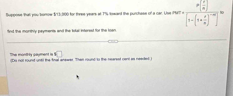 Suppose that you borrow $13,000 for three years at 7% toward the purchase of a car. Use PMT=frac P( r/n )[1-(1+ r/n )^-n]
find the monthly payments and the total interest for the loan. 
The monthly payment is $□. 
(Do not round until the final answer. Then round to the nearest cent as needed.)