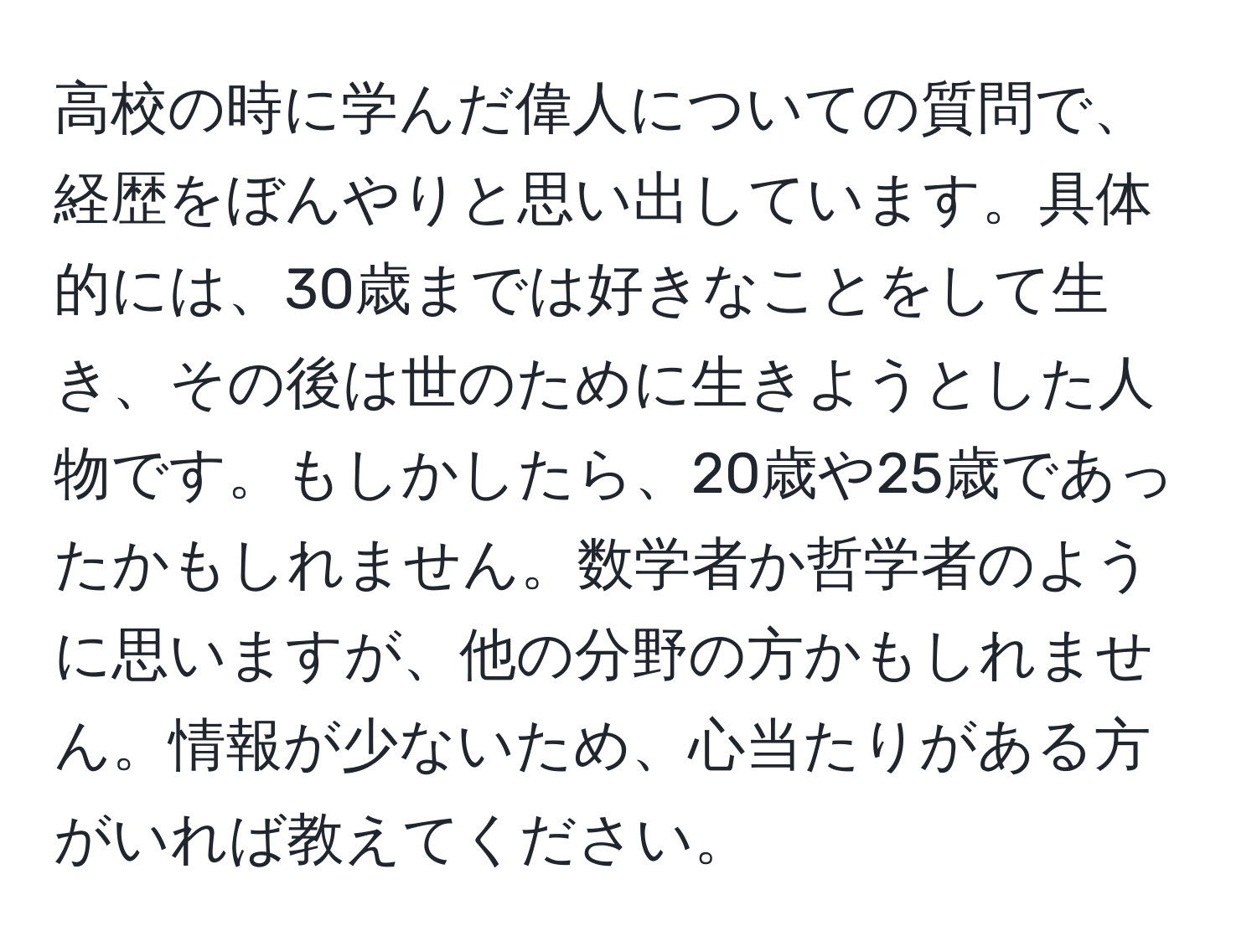 高校の時に学んだ偉人についての質問で、経歴をぼんやりと思い出しています。具体的には、30歳までは好きなことをして生き、その後は世のために生きようとした人物です。もしかしたら、20歳や25歳であったかもしれません。数学者か哲学者のように思いますが、他の分野の方かもしれません。情報が少ないため、心当たりがある方がいれば教えてください。