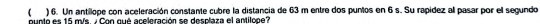  ) 6. Un antillope con aceleración constante cubre la distancia de 63 m entre dos puntos en 6 s. Su rapídez all pasar por el segundo 
puntó es 15 m/s. / Con qué aceleración se desplaza el antilope?