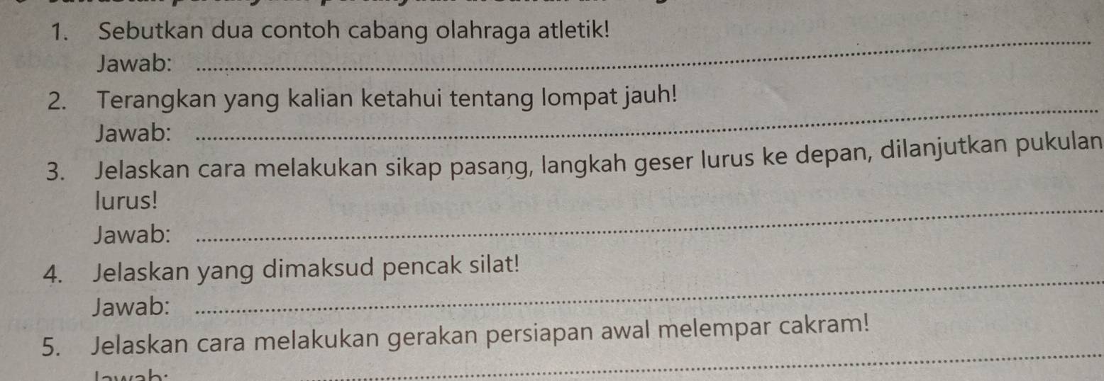 Sebutkan dua contoh cabang olahraga atletik! 
Jawab: 
2. Terangkan yang kalian ketahui tentang lompat jauh! 
Jawab: 
_ 
3. Jelaskan cara melakukan sikap pasang, langkah geser lurus ke depan, dilanjutkan pukulan 
lurus!_ 
Jawab: 
4. Jelaskan yang dimaksud pencak silat! 
Jawab: 
_ 
5. Jelaskan cara melakukan gerakan persiapan awal melempar cakram! 
Iawab: 
_