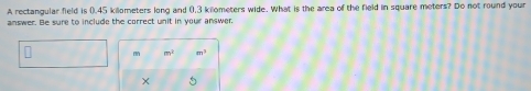 A rectangular field is 0.45 kilometers long and 0,3 kilometers wide. What is the area of the field in square meters? Do not round your 
answer. Be sure to include the correct unit in your answer.
m^2 m^3
×