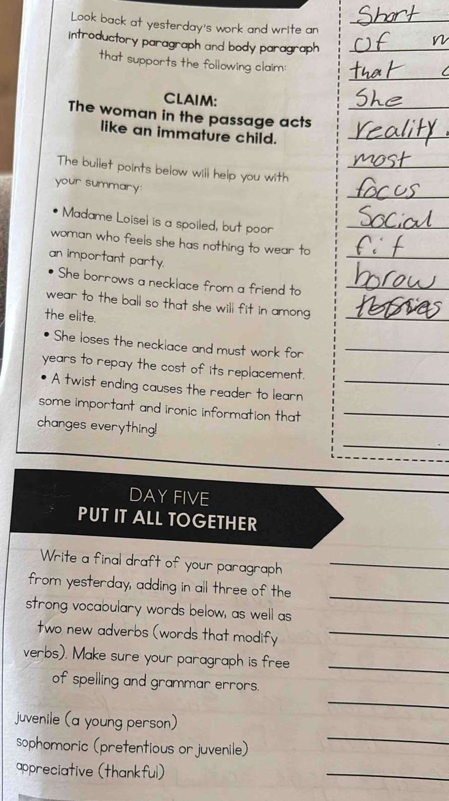 Look back at yesterday's work and write an 
introductory paragraph and body paragraph 
that supports the following claim: 
CLAIM: 
The woman in the passage acts 
like an immature child. 
The bullet points below will help you with 
your summary: 
Madame Loisel is a spoiled, but poor 
woman who feels she has nothing to wear to_ 
an important party. 
She borrows a necklace from a friend to_ 
wear to the ball so that she will fit in among _ 
the elite. 
She loses the necklace and must work for_ 
years to repay the cost of its replacement. 
A twist ending causes the reader to learn_ 
some important and ironic information that_ 
_ 
changes everything! 
DAY FIVE 
PUT IT ALL TOGETHER 
Write a final draft of your paragraph_ 
_ 
from yesterday, adding in all three of the 
strong vocabulary words below, as well as 
two new adverbs (words that modify_ 
verbs). Make sure your paragraph is free_ 
_ 
of spelling and grammar errors. 
_ 
juvenile (a young person) 
sophomoric (pretentious or juvenile) 
appreciative (thankful) 
_