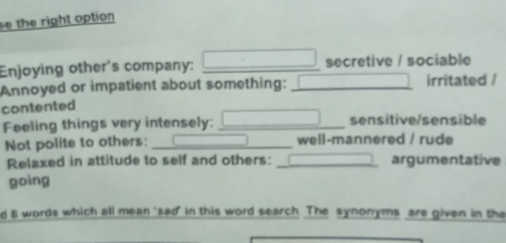 se the right option 
Enjoying other's company: □ _ secretive / sociable 
Annoyed or impatient about something: _irritated / 
contented 
Feeling things very intensely: _sensitive/sensible 
Not polite to others: _well-mannered / rude 
Relaxed in attitude to self and others: _argumentative 
going 
d 8 words which all mean 'sad in this word search. The synonyms are given in the