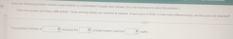 Does the following problem involve a permutation or combination? Explain your answer. (It is not necessary to solve the problem.) 
Fifty-nine people purchase raffle tickets. Three winning tickets are selected at random. If each prize is $500, in how many different ways can the prizes be awarded? 
The problem involves a □ because the □ of ticket holders selected □ matter.