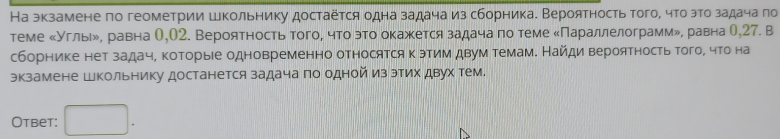 На экзамене по геометрии Школьнику достаётся одна задача из сборника. Вероятность того, что эго задача πо 
теме κУгльιル, равна О,О2. Вероятность того, что это окажется задача по теме κПараллелограммル, равна О, 27. В 
сборнике нет задач, которые одновременно относятся к этим двум темам. Найди вероятность того, что на 
экзамене Школьнику достанется задача по одной из этих двух тем. 
Otbet: □ .