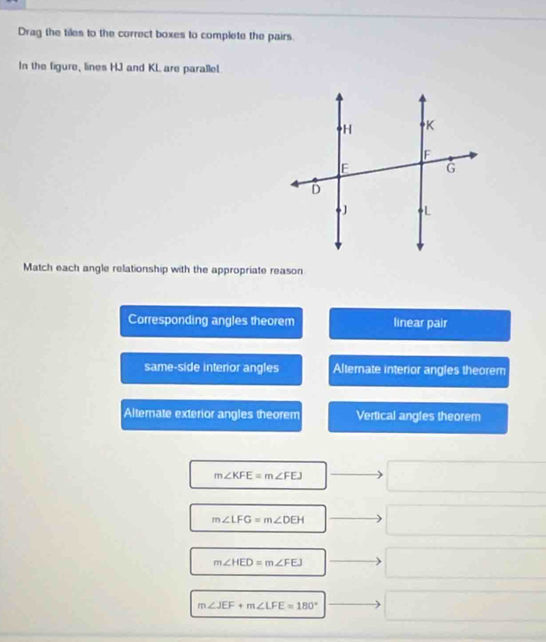 Drag the tiles to the correct boxes to complete the pairs.
In the figure, lines HJ and KL are parallel
Match each angle relationship with the appropriate reason
Corresponding angles theorem linear pair
same-side interor angles Altemate interior angles theorem
Alternate exterior angles theorem Vertical angles theorem
m∠ KFE=m∠ FEJ
m∠ LFG=m∠ DEH
m∠ HED=m∠ FEJ
m∠ JEF+m∠ LFE=180°