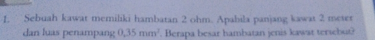 Sebuah kawat memiliki hambatan 2 ohm. Apabila panjang kawat 2 meter
dan luas penampang 0.35mm^2. Berapa besar hambatan jenis kawat tersebut?