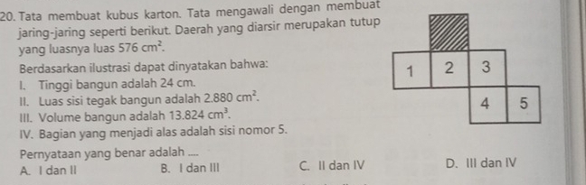 Tata membuat kubus karton. Tata mengawali dengan membuat
jaring-jaring seperti berikut. Daerah yang diarsir merupakan tutup
yang luasnya luas 576cm^2. 
Berdasarkan ilustrasi dapat dinyatakan bahwa:
I. Tinggi bangun adalah 24 cm.
II. Luas sisi tegak bangun adalah 2.880cm^2. 
III. Volume bangun adalah 13.824cm^3. 
IV. Bagian yang menjadi alas adalah sisi nomor 5.
Pernyataan yang benar adalah_
A. I dan II B. I dan III C. II dan IV D. III dan IV