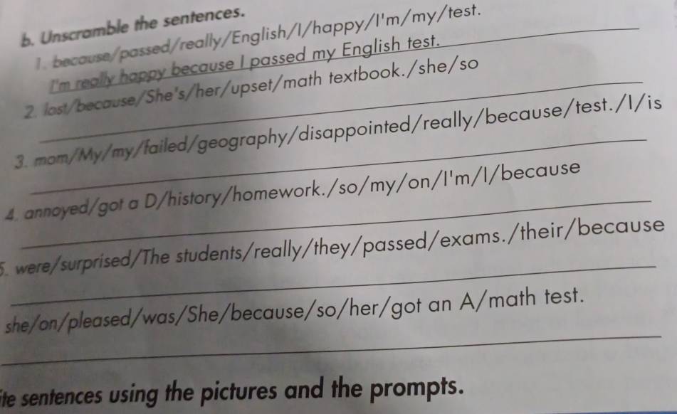 Unscramble the sentences. 
1. because/passed/really/English/I/happy/I'm/my/test. 
I'm really happy because I passed my English test. 
2. last/because/She's/her/upset/math textbook./she/so 
3. mom/My/my/failed/geography/disappointed/really/because/test./l/is 
4. annoyed/got a D/history/homework./so/my/on/I'm/l/because 
_ 
5. were/surprised/The students/really/they/passed/exams./their/because 
_ 
she/on/pleased/was/She/because/so/her/got an A/math test. 
ite sentences using the pictures and the prompts.