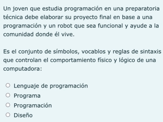 Un joven que estudia programación en una preparatoria
técnica debe elaborar su proyecto final en base a una
programación y un robot que sea funcional y ayude a la
comunidad donde él vive.
Es el conjunto de símbolos, vocablos y reglas de sintaxis
que controlan el comportamiento físico y lógico de una
computadora:
Lenguaje de programación
Programa
Programación
Diseño