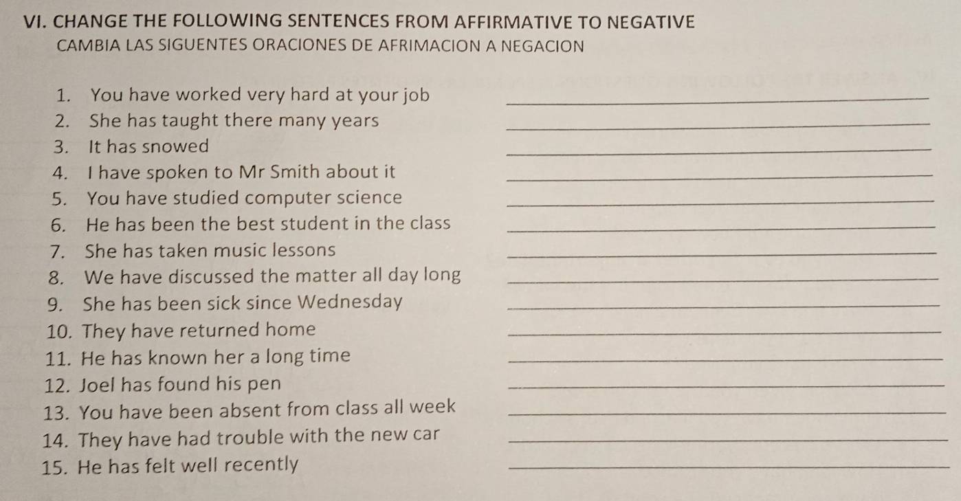 CHANGE THE FOLLOWING SENTENCES FROM AFFIRMATIVE TO NEGATIVE 
CAMBIA LAS SIGUENTES ORACIONES DE AFRIMACION A NEGACION 
1. You have worked very hard at your job_ 
2. She has taught there many years_ 
3. It has snowed 
_ 
4. I have spoken to Mr Smith about it_ 
5. You have studied computer science_ 
6. He has been the best student in the class_ 
7. She has taken music lessons_ 
8. We have discussed the matter all day long_ 
9. She has been sick since Wednesday_ 
10. They have returned home_ 
11. He has known her a long time_ 
12. Joel has found his pen 
_ 
13. You have been absent from class all week_ 
14. They have had trouble with the new car_ 
15. He has felt well recently_