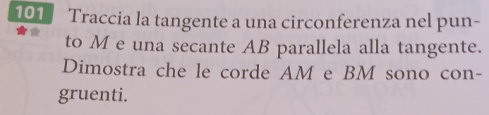 101 Traccia la tangente a una circonferenza nel pun- 
to M e una secante AB parallela alla tangente. 
Dimostra che le corde AM e BM sono con- 
gruenti.