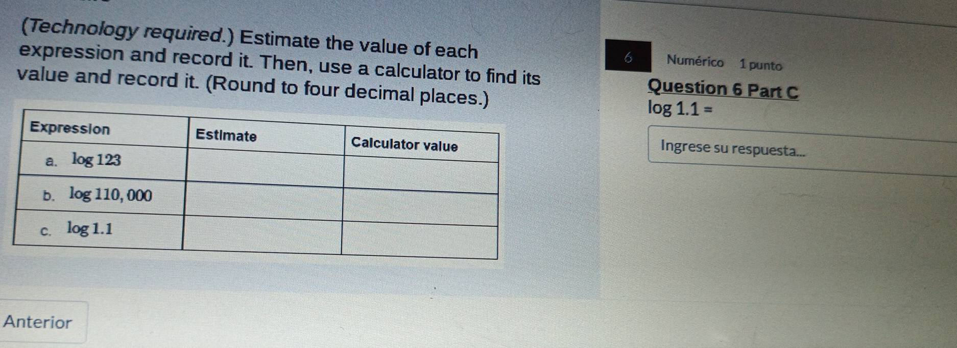 (Technology required.) Estimate the value of each
6 Numérico 1 punto
expression and record it. Then, use a calculator to find its Question 6 Part C
value and record it. (Round to four decimal places.
log 1.1=
Ingrese su respuesta...
Anterior