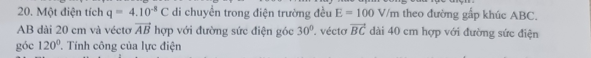 Một điện tích q=4.10^(-8)C di chuyển trong điện trường đều E=100 V/m 1 theo đường gấp khúc ABC.
AB dài 20 cm và véctơ vector ABh hợp với đường sức điện góc 30°. vécto vector BC dài 40 cm hợp với đường sức điện 
góc 120° T Tính công của lực điện