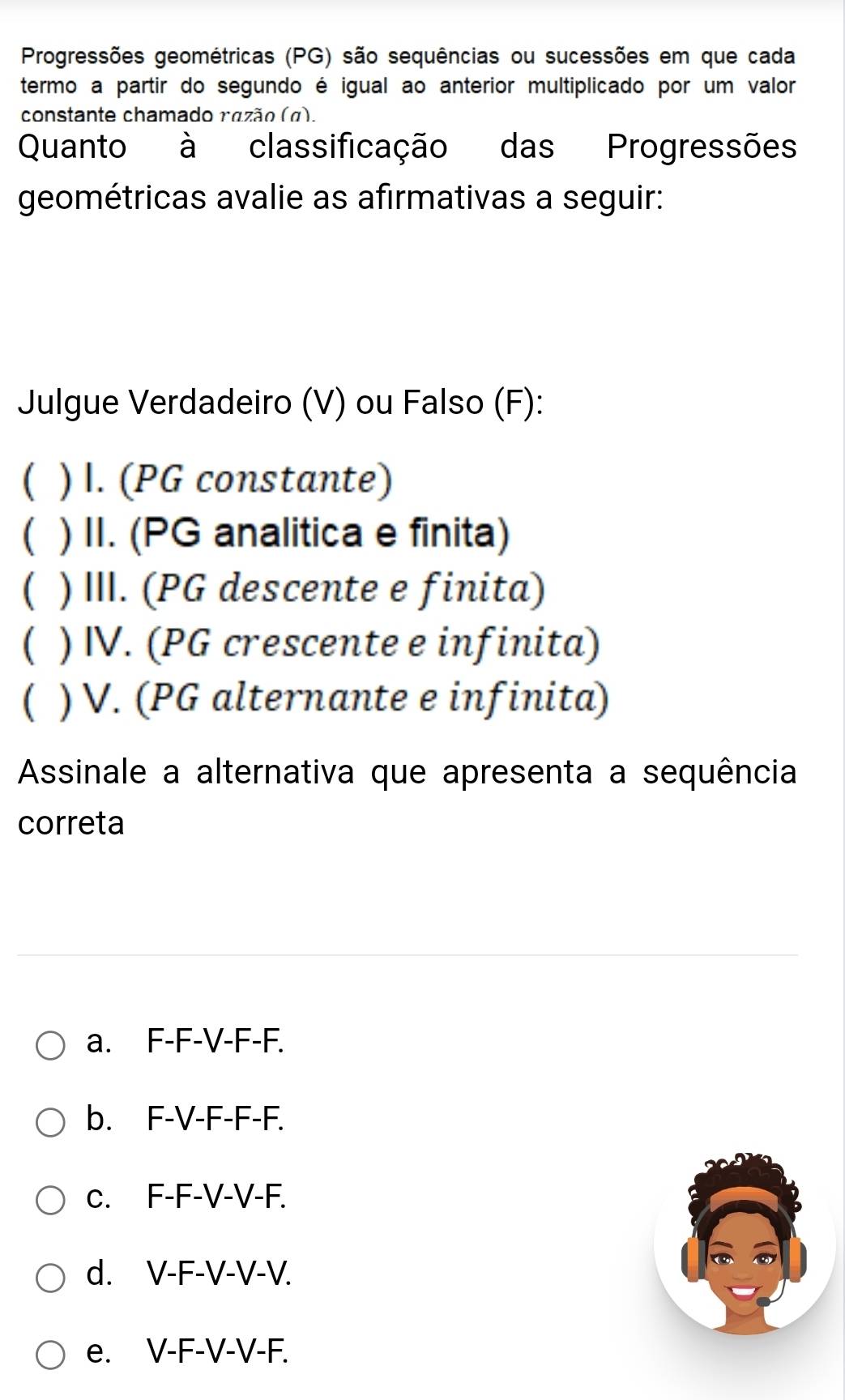 Progressões geométricas (PG) são sequências ou sucessões em que cada
termo a partir do segundo é igual ao anterior multiplicado por um valor
constante chamado razão (α).
Quanto à classificação das Progressões
geométricas avalie as afirmativas a seguir:
Julgue Verdadeiro (V) ou Falso (F):
C ) I. (PG constante)
( ) II. (PG analitica e finita)
( ) III. (PG descente e finita)
 ) IV. (PG crescente e infinita)
 ) V. (PG alternante e infinita)
Assinale a alternativa que apresenta a sequência
correta
a. F-F-V-F-F.
b. F-V-F-F-F.
c. F-F-V-V-F.
d. V-F-V-V-V.
e. V-F-V-V-F.