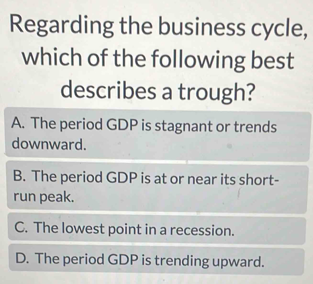 Regarding the business cycle,
which of the following best
describes a trough?
A. The period GDP is stagnant or trends
downward.
B. The period GDP is at or near its short-
run peak.
C. The lowest point in a recession.
D. The period GDP is trending upward.