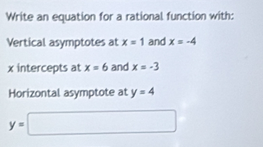 Write an equation for a rational function with: 
Vertical asymptotes at x=1 and x=-4
x intercepts at x=6 and x=-3
Horizontal asymptote at y=4
y=□