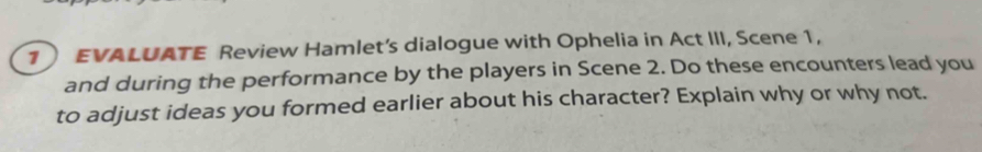 EVALUATE Review Hamlet's dialogue with Ophelia in Act III, Scene 1, 
and during the performance by the players in Scene 2. Do these encounters lead you 
to adjust ideas you formed earlier about his character? Explain why or why not.