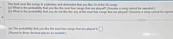 You look over the songs in a jukebox and determine that you like 14 of the 55 songs. 
(a) What is the probability that you like the next four songs that are played? (Assume a song cannot be repeated ) 
(b) What is the probability that you do not like the any of the next four songs that are played? (Assume a song cannot be repeat 
(a) The probability that you like the next four songs that are played is □ 
(Round to three decimal places as needed.)