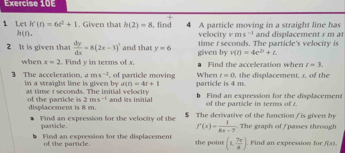 + 
1 Let h'(t)=6t^2+1. Given that h(2)=8 , find 4 A particle moving in a straight line has
h(t). velocity v ms^(-1) and displacement s m at 
time t seconds. The particle’s velocity is 
2 It is given that  dy/dx =8(2x-3)^3 and that y=6 given by v(t)=4e^(2t)+t. 
when x=2. Find y in terms of x. a Find the acceleration when t=3. 
3 The acceleration, ams^(-2) , of particle moving When t=0 , the displacement, s, of the 
in a straight line is given by a(t)=4t+1 particle is 4 m. 
at time t seconds. The initial velocity 
of the particle is 2ms^(-1) and its initial 
b Find an expression for the displacement 
displacement is 8 m. 
of the particle in terms of t. 
a Find an expression for the velocity of the 5 The derivative of the function f is given by 
particle. f'(x)= 1/8x-7 . The graph of f passes through 
b Find an expression for the displacement 
of the particle. the point (1, 7e/8 ). Find an expression for f(x).