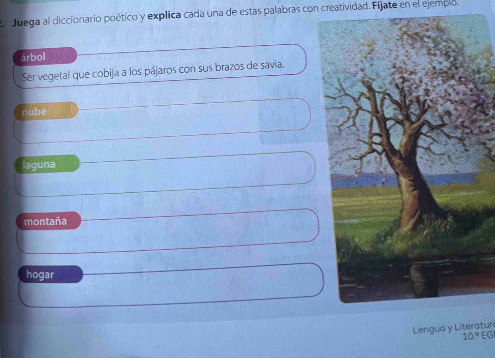 Juega al diccionario poético y explica cada una de estas palabras con creatividad. Fíjate en el ejemplo.
árbol
Ser vegetal que cobija a los pájaros con sus brazos de savia.
nube
laguna
montaña
hogar
Lengua y Literatur
10.º EG