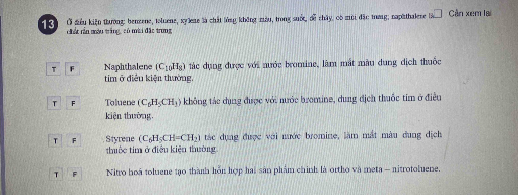 13 Ở điều kiện thường: benzene, toluene, xylene là chất lông không màu, trong suốt, dễ cháy, có mùi đặc trưng; naphthalene là □ . Cần xem lại
chất rắn màu trắng, có mùi đặc trưng
T F Naphthalene (C_10H_8) tác dụng được với nước bromine, làm mất màu dung dịch thuốc
tím ở điều kiện thường.
T F Toluene (C_6H_5CH_3) không tác dụng được với nước bromine, dung dịch thuốc tím ở điều
kiện thường.
T F Styrene (C_6H_5CH=CH_2) tác dụng được với nước bromine, làm mất màu dung dịch
thuốc tím ở điều kiện thường.
T F Nitro hoá toluene tạo thành hỗn hợp hai sản phẩm chính là ortho và meta - nitrotoluene.