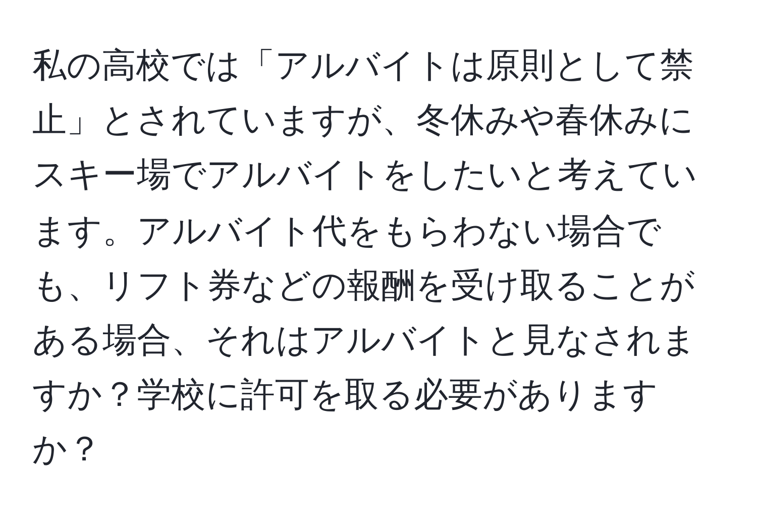 私の高校では「アルバイトは原則として禁止」とされていますが、冬休みや春休みにスキー場でアルバイトをしたいと考えています。アルバイト代をもらわない場合でも、リフト券などの報酬を受け取ることがある場合、それはアルバイトと見なされますか？学校に許可を取る必要がありますか？