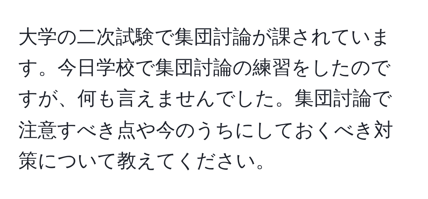 大学の二次試験で集団討論が課されています。今日学校で集団討論の練習をしたのですが、何も言えませんでした。集団討論で注意すべき点や今のうちにしておくべき対策について教えてください。