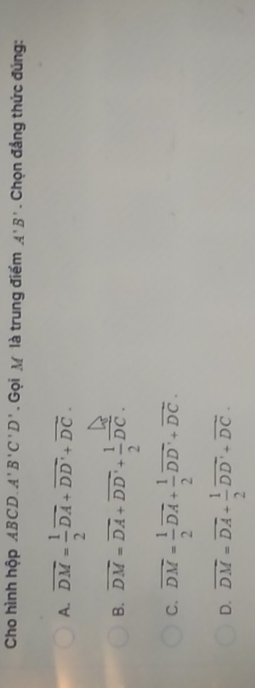 Cho hình hộp ABCD. A'B'C'D'. Gọi M là trung điểm A'B'. Chọn đẳng thức đúng:
A. overline DM= 1/2 overline DA+overline DD'+overline DC.
B. overline DM=overline DA+overline DD'+ 1/2 overline DC.
C. overline DM= 1/2 overline DA+ 1/2 overline DD'+overline DC.
D. overline DM=overline DA+ 1/2 overline DD'+overline DC.