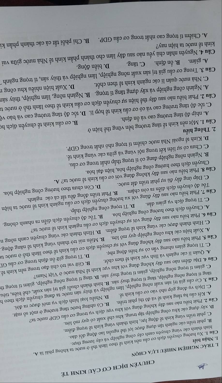 CHUYÊN DỊCH Cơ CÁU KINH TÉ
I. trác nghiệm nhiÈU lựa chọn
Câu 1. Xu hướng chuyển dịch cơ cấu nền kinh tế theo lãnh thổ ở nước ta không phải là A.
1. Nhận biết
hình thành các vùng chuyên canh cây công nghiệp và cây lương thực.
B. phát triển các ngành tận dụng được lợi thế nguồn lao động dồi dào.
C. phát triển vùng kinh tế động lực, hình thành vùng kinh tế trọng điểm.
D. xây dựng các khu công nghiệp tập trung, khu chế xuất có quy mô lớn.
Câu 2. Phát biểu nào sau đây không đúng với khu vực dịch vụ trong cơ cấu GDP nước ta?
A. Kết cấu hạ tầng kinh tế và đô thị phát triển. B. Có những bước tăng trưởng ở một số mặt.
C. Dịch vụ đóng góp nhỏ vào cơ cấu kinh tế. D. Nhiều loại hình dịch vụ mới được ra đời.
Câu 3. Cơ cấu giá trị sản xuất nông nghiệp, lâm nghiệp và thủy sản nước ta đang chuyển dịch theo h
tăng tỉ trọng nông nghiệp, tăng tỉ trọng thuỷ sản. B. hình thành chuỗi giá trị sản xuất, chế biến, tiêu
C. giảm tỉ trọng nông nghiệp, giảm tỉ trọng thuỷ sản. D. tăng tỉ trọng nông nghiệp, giảm tỉ trọng th
Câu 4. Đặc điểm nào sau đây không đúng với khu vực kinh tế Nhà nước ở Việt Nam?
A. Quản lí các ngành và lĩnh vực kinh tế then chốt. B. Giữ vai trò chủ đạo trong nền kinh tế
C. Ti trọng giảm nhưng vẫn có sự biến động nhẹ. D. Tỉ trọng giữ ổn định trong cơ cấu GD
Câu 5. Phát biểu nào sau đây không đúng với sự chuyển dịch cơ cấu kinh tế theo lãnh thổ ở nước ta
A. Xuất hiện các khu công nghiệp quy mô lớn. B. Miền núi trở thành vùng kinh tế năng động.
C. Hình thành được các vùng kinh tế trọng điểm. D. Hình thành các vùng chuyên canh nông n
Câu 6. Phát biểu nào sau đây đúng với sự chuyển dịch cơ cấu ngành kinh tế nước ta?
A. Chuyển dịch theo hướng công nghiệp hóa. B. Tốc độ chuyển dịch diễn ra nhanh chóng.
C. Tỉ trọng dịch vụ giảm dần. D. Tỉ trọng công nghiệp thấp.
Câu 7. Phát biểu nào sau đây đúng với xu hướng chuyển dịch cơ cấu ngành kinh tế nước ta hiện
Tốc độ chuyển dịch diễn ra còn chậm. B. Phát triển đồng đều tất cả các ngành.
C. Đáp ứng đầy đủ sự phát triển đất nước.  D. Còn chưa theo hướng công nghiệp hóa.
Câu 8. Phát biểu nào sau đây không đúng với cơ cấu kinh tế nước ta? A.
Chuyển dịch theo hướng công nghiệp hóa, hiện đại hóa.
B. Ngành nông nghiệp đang có tỉ trọng thấp nhất trong cơ cấu.
C. Chưa có sự liên kết trong nội vùng và giữa các vùng kinh tế.
D. Kinh tế ngoài Nhà nước chiếm tỉ trọng nhỏ nhất trong GDP.
2. Thông hiểu
Câu 1. Một nền kinh tế tăng trưởng bền vững thể hiện ở
A. nhịp độ tăng trưởng cao và ổn định. B. cơ cấu kinh tế chuyền dịch họ
C. tốc độ tăng trưởng cao và có cơ cấu kinh tế hợp lí. D. tốc độ tăng trưởng cao và bảo vệ
Câu 2. Phát biểu nào sau đây thể hiện sự chuyển dịch cơ cấu kinh tế theo lãnh thổ ở nước ta
A. Ngành công nghiệp và xây dựng tăng tỉ trọng. B. Ngành nông, lâm nghiệp, thủy sản
C. Nhà nước quản lí các ngành kinh tế then chốt. D. Xuất hiện nhiều khu công n
Câu 3. Trong cơ cấu giá trị sản xuất nông nghiệp, lâm nghiệp và thủy sản, tỉ trọng ngành
A. giảm. B. ổn định. C. tăng. D. biến động.
Câu 4. Nguyên nhân chủ yếu nào sau đây làm cho thành phần kinh tế Nhà nước giữa vai
kinh tế nước ta hiện nay?
A. Chiếm tỉ trọng cao nhất trong cơ cấu GDP.  B. Chi phối tất cả các thành phần ki