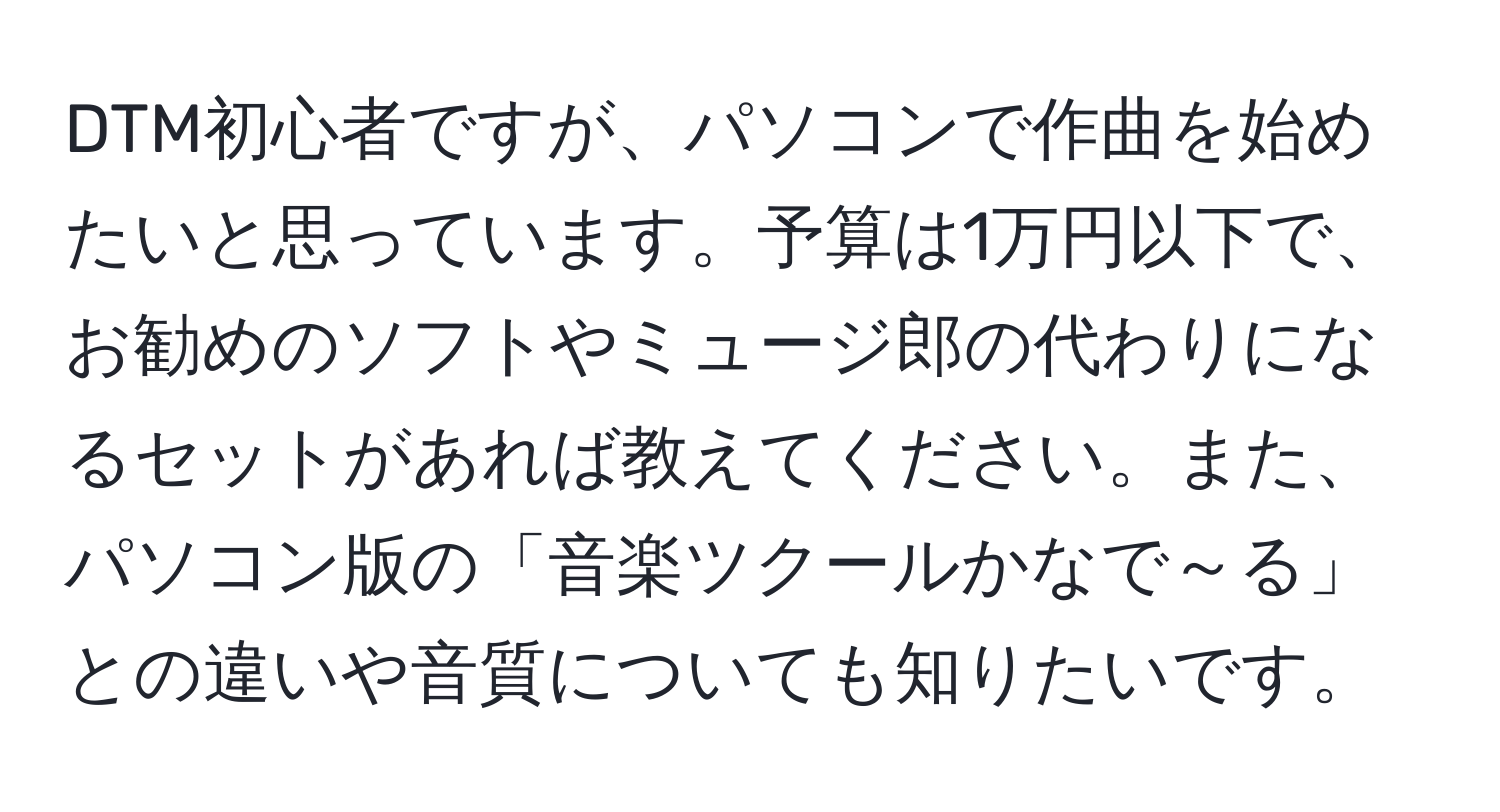 DTM初心者ですが、パソコンで作曲を始めたいと思っています。予算は1万円以下で、お勧めのソフトやミュージ郎の代わりになるセットがあれば教えてください。また、パソコン版の「音楽ツクールかなで～る」との違いや音質についても知りたいです。